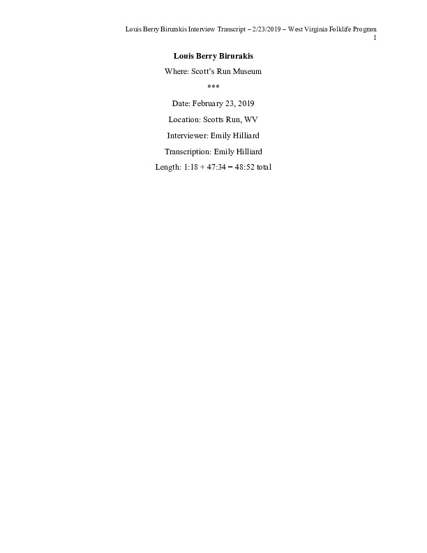 Louis Lou Berry Birurakis (b. March 22, 1926) is a native of Liberty, West Virginia in Scotts Run. His parents were Greek immigrants from Crete. His father was a coal miner who was blackballed for his participation in the union and after he was fired, started a business in Scotts Run. Birurakis was a football player at WVU and is an amateur historian and a writer. In the interview, he speaks about his family, growing up in Scotts Run, and his experience on the WVU football team. He also tells a story about his mothers encounter with Eleanor Roosevelt when she visited Scotts Run.This interview is part of a collection of interviews conducted with Scotts Run natives/residents and/or members of the Scotts Run Museum.
