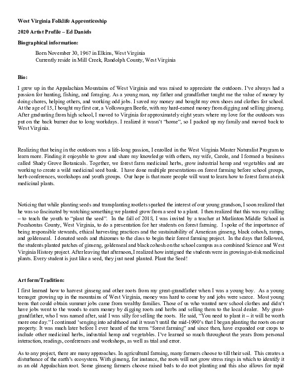 Ed Daniels of Mill Creek is leading an apprenticeship in agroforestry/forest farming with Clara Haizlett of Wellsburg. A ginseng digger and cultivator since he was young, Daniels and his wife Carole own and operate Shady Grove Farm in Randolph County where they grow ginseng, goldenseal, ramps, cohosh, and industrial hemp, among other plants. See our feature on Haizletts apprenticeship with Daniels here: https://wvfolklife.org/2020/10/21/2020-folklife-apprenticeship-feature-ed-daniels-clara-haizlett-agroforestry-forest-farming/Learn more about Ed and Carole Daniels Shady Grove Botanicals here: https://www.shadygrovebotanicals.com/The West Virginia Folklife Apprenticeship Program offers up to a $3,000 stipend to West Virginia master traditional artists or tradition bearers working with qualified apprentices on a year-long in-depth apprenticeship in their cultural expression or traditional art form. These apprenticeships aim to facilitate the transmission of techniques and artistry of the forms, as well as their histories and traditions.The apprenticeship program grants are administered by the West Virginia Folklife Program at the West Virginia Humanities Council in Charleston and are supported in part by an Art Works grant from the National Endowment for the Arts. West Virginia Folklife is dedicated to the documentation, preservation, presentation, and support of West Virginias vibrant cultural heritage and living traditions.