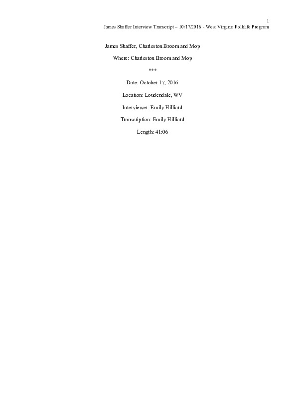 This is the 2nd interview with Jim (as most people call him) and was conducted via video with West Virginia Public Broadcasting for radio and TV pieces for their show Inside Appalachia.James Shaffer, b. 1929, of Charleston Broom and Mop, in Loudendale, WV is one of the last commercial broom makers in the state of West Virginia. He began making brooms at the age of 17 and at the time of the interview, still maintained a shop outside of Charleston. See the short video produced in partnership with West Virginia Public Broadcasting:, James Shaffer, Charleston Broom & Mop Company at https://www.youtube.com/watch?time_continue=1&v=O3lrgTn2hyM and the interview with Jim, Building a Broom by Feel: Jim Shaffer by Emily Hilliard in Southern Cultures fall 2017, Vol. 23, No. 3: Things at http://www.southerncultures.org/article/building-broom-feel-jim-shaffer/